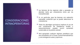 CONSIDERACIONES
INTRAOPERATORIAS
 Las lesiones de las regiones selar y paraselar se
abordan tanto por craneotomía como por vía
transesfenoidal.
 Es, en particular, para las lesiones con extensión
supraselar sustancial que se puede seleccionar la
craneotomía.
 Todos los abordajes quirúrgicos implican el uso de
una combinación de anestésicos locales y
vasoconstrictores: pueden ocurrir aumentos
sustanciales en la presión arterial.
 Será apropiado cualquier régimen anestésico que
sea consistente con un buen control hemodinámico
y una emergencia suave y oportuna.
Cottrell JE, Patel P, Warner DS. Cottrell and Patel's neuroanesthesia : Elsevier; 2017
 
