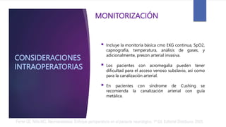 CONSIDERACIONES
INTRAOPERATORIAS
 Incluye la monitoría básica cmo EKG continua, SpO2,
capnografia, temperatura, análisis de gases, y
adicionalmente, preson arterial invasiva.
 Los pacientes con acromegalia pueden tener
dificultad para el acceso venoso subclavio, así como
para la canalización arterial.
 En pacientes con síndrome de Cushing se
recomienda la canalización arterial con guía
metálica.
MONITORIZACIÓN
Ferrer LE, Niño MC. Neuroanestesia: Enfoque perioperatorio en el paciente neurológico. 1ª Ed. Editorial Distribuna. 2005.
 