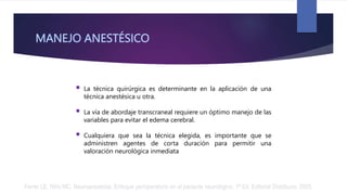 MANEJO ANESTÉSICO
 La técnica quirúrgica es determinante en la aplicación de una
técnica anestésica u otra.
 La vía de abordaje transcraneal requiere un óptimo manejo de las
variables para evitar el edema cerebral.
 Cualquiera que sea la técnica elegida, es importante que se
administren agentes de corta duración para permitir una
valoración neurológica inmediata
Ferrer LE, Niño MC. Neuroanestesia: Enfoque perioperatorio en el paciente neurológico. 1ª Ed. Editorial Distribuna. 2005.
 