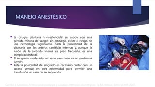 MANEJO ANESTÉSICO
 La cirugía pituitaria transesfenoidal se asocia con una
pérdida mínima de sangre; sin embargo, existe el riesgo de
una hemorragia significativa dada la proximidad de la
pituitaria con las arterias carótidas internas y, aunque la
lesión de la carótida interna es poco frecuente, es una
complicación fatal.
 El sangrado moderado del seno cavernoso es un problema
común.
 Ante la posibilidad de sangrado es necesario contar con un
acceso venoso en otra extremidad para permitir una
transfusión, en caso de ser requerida.
Carrillo R, Castelazo A. Neuroanestesiología y cuidados intensivos neurológicos. 1a Ed. México: Editorial Alfil; 2007.
 