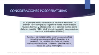 CONSIDERACIONES POSOPERATORIAS
En el posoperatorio inmediato los pacientes requieren un
examen físico completo y vigilancia de las anormalidades
neuroendocrinas y alteraciones en el balance hídrico, como
diabetes insípida (DI) y síndrome de secreción inapropiada de
hormona antidiurética (SIADH)
Además, es indispensable tener en cuenta otras
complicaciones potenciales inherentes a la
resección de tumores hipofisiarios, como
disfunción de nervios craneales, pérdida visual,
fístula de LCR y meningitis.
Ferrer LE, Niño MC. Neuroanestesia: Enfoque perioperatorio en el paciente neurológico. 1ª Ed. Editorial Distribuna. 2005.
 