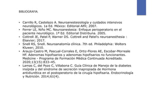 BIBLIOGRAFIA.
• Carrillo R, Castelazo A. Neuroanestesiología y cuidados intensivos
neurológicos. 1a Ed. México: Editorial Alfil; 2007.
• Ferrer LE, Niño MC. Neuroanestesia: Enfoque perioperatorio en el
paciente neurológico. 1ª Ed. Editorial Distribuna. 2005.
• Cottrell JE, Patel P, Warner DS. Cottrell and Patel's neuroanesthesia :
Elsevier; 2017.
• Snell RS, Snell. Neuroanatomía clínica. 7th ed. Philadelphia: Wolters
Kluwer; 2010.
• Araujo-Castro M, Pascual-Corrales E, Ortiz-Flores AE, Escobar-Morreale
HF. Adenomas hipofisarios y adenomas hipofisarios no funcionantes.
Medicine - Programa de Formación Médica Continuada Acreditado.
2020;13(15):833–45.
• Lamas C, del Pozo C, Villabona C. Guía Clínica de Manejo de la diabetes
insípida y del síndrome de secreción inapropiada de Hormona
antidiurética en el postoperatorio de la cirugía hipofisaria. Endocrinología
y Nutrición. 2014;61(4).
 