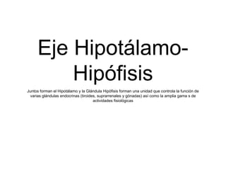 Eje Hipotálamo-
Hipófisis
Juntos forman el Hipotálamo y la Glándula Hipófisis forman una unidad que controla la función de
varias glándulas endocrinas (tiroides, suprarrenales y gónadas) así como la amplia gama s de
actividades fisiológicas
 