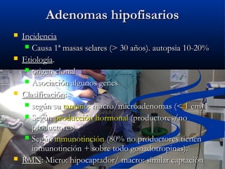 Adenomas hipofisariosAdenomas hipofisarios
 IncidenciaIncidencia
 Causa 1ª masas selares (> 30 años). autopsia 10-20%Causa 1ª masas selares (> 30 años). autopsia 10-20%
 EtiologíaEtiología..
 origen clonalorigen clonal
 Asociación algunos genesAsociación algunos genes
 ClasificaciónClasificación::
 según susegún su tamañotamaño: macro/microadenomas (< 1 cm): macro/microadenomas (< 1 cm)
 SegúnSegún producción hormonalproducción hormonal (productores/no(productores/no
productores)productores)
 SegúnSegún inmunotincióninmunotinción (80% no productores tienen(80% no productores tienen
inmunotinción + sobre todo gonadotropinas).inmunotinción + sobre todo gonadotropinas).
 RMNRMN: Micro: hipocaptador/ macro: similar captación: Micro: hipocaptador/ macro: similar captación
 