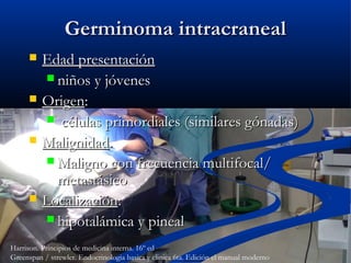 Germinoma intracranealGerminoma intracraneal
 Edad presentaciónEdad presentación
 niños y jóvenesniños y jóvenes
 OrigenOrigen::
 células primordiales (similares gónadas)células primordiales (similares gónadas)
 MalignidadMalignidad..
 Maligno con frecuencia multifocal/Maligno con frecuencia multifocal/
metastásicometastásico
 LocalizaciónLocalización::
 hipotalámica y pinealhipotalámica y pineal
Harrison. Principios de medicina interna. 16º ed
Greenspan / strewler. Endocrinologia basica y clinica 6ta. Edición el manual moderno
 