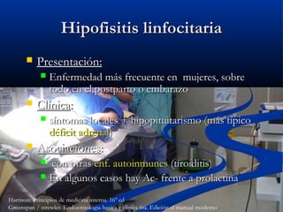 Hipofisitis linfocitariaHipofisitis linfocitaria
 Presentación:Presentación:
 Enfermedad más frecuente en mujeres, sobreEnfermedad más frecuente en mujeres, sobre
todo en el postparto o embarazotodo en el postparto o embarazo
 ClínicaClínica::
 síntomas locales + hipopituitarismo (más típicosíntomas locales + hipopituitarismo (más típico
déficit adrenaldéficit adrenal))
 AsociacionesAsociaciones::
 con otrascon otras enf. autoinmunesenf. autoinmunes (tiroiditis)(tiroiditis)
 En algunos casos hay Ac- frente a prolactinaEn algunos casos hay Ac- frente a prolactina
Harrison. Principios de medicina interna. 16º ed
Greenspan / strewler. Endocrinologia basica y clinica 6ta. Edición el manual moderno
 