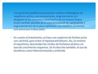 ∗ Los pacientes pediátricos presentan cambios radiológicos de
  raquitismo activo, con excavaciones, engrosamiento y/o
  desgaste en los extremos metafisiarios de los huesos largos.
  Existe también pérdida de la zona provisional de calcificación y
  engrosamientos de la placa epifisiaria. Las metáfisis presentan
  una estructura trabeculada.

∗ En cuanto al tratamiento, se hace con suplencia de fosfato junto
  con calcitriol, para evitar el hiperparatiroidismo. Así, se revierte
  el raquitismo, descienden los niveles de fosfatasa alcalina y la
  tasa de crecimiento reaparece. Se ha descrito también, el uso de
  diuréticos como hidroclorotiazida y amiloride
 