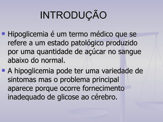 INTRODUÇÃO Hipoglicemia é um termo médico que se refere a um estado patológico produzido por uma quantidade de açúcar no sangue abaixo do normal. A hipoglicemia pode ter uma variedade de sintomas mas o problema principal aparece porque ocorre fornecimento inadequado de glicose ao cérebro. 