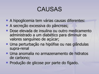 CAUSAS A hipoglicemia tem várias causas diferentes: A secreção excessiva do pâncreas; Dose elevada de insulina ou outro medicamento administrado a um diabético para diminuir os valores sanguíneo de açúcar; Uma perturbação na hipófise ou nas glândulas supra-renal Uma anomalia no armazenamento de hidratos de carbono; Produção de glicose por parte do fígado. 