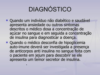 DIAGNÓSTICO Quando um indivíduo não diabético e saudável apresenta ansiedade ou outros sintomas descritos o médico dosa a concentração de açúcar no sangue e em seguida a concentração de insulina para diagnosticar a doença. Quando o médico desconfia de hipoglicemia auto-imune deverá ser investigada a presença de anticorpos anti insulina no sangue feita com o paciente em jejum para descobrir se ele apresenta um temor secretor de insulina.  . 