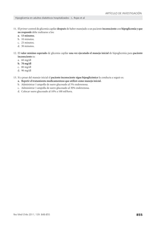 ARTÍCULO DE INVESTIGACIÓN
Hipoglicemia en adultos diabéticos hospitalizados - L. Rojas et al

11. El primer control de glicemia capilar después de haber manejado a un paciente inconsciente con hipoglicemia y que
no responde debe realizarse a los:
a. 15 minutos.
b. 10 minutos.
c. 25 minutos.
d. 30 minutos.
12. El valor mínimo esperado de glicemia capilar una vez ejecutado el manejo inicial de hipoglicemia para paciente
inconsciente es:
a. 60 mg/dl
b. 70 mg/dl
c. 80 mg/dl
d. 90 mg/dl
13. Si a pesar del manejo inicial el paciente inconsciente sigue hipoglicémico la conducta a seguir es:
a. Repetir el tratamiento medicamentoso que utilizó como manejo inicial.
b. Administrar 1 ampolla de suero glucosado al 5% endovenosa.
c. Administrar 1 ampolla de suero glucosado al 30% endovenosa.
d. Colocar suero glucosado al 10% a 100 ml/hora.

Rev Med Chile 2011; 139: 848-855

855

 