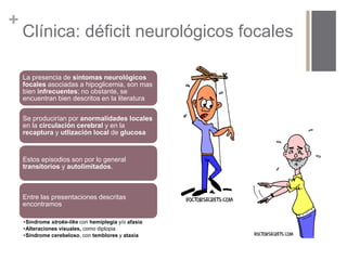 + 
Clínica: déficit neurológicos focales 
La presencia de síntomas neurológicos 
focales asociadas a hipoglicemia, son mas 
bien infrecuentes; no obstante, se 
encuentran bien descritos en la literatura 
Se producirían por anormalidades locales 
en la circulación cerebral y en la 
recaptura y utlización local de glucosa 
Estos episodios son por lo general 
transitorios y autolimitados. 
Entre las presentaciones descritas 
encontramos 
•Síndrome stroke-like con hemiplegia y/o afasia 
•Alteraciones visuales, como diplopia 
•Síndrome cerebeloso, con temblores y ataxia 
 