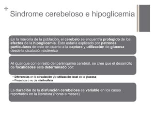 + 
Sindrome cerebeloso e hipoglicemia 
En la mayoría de la población, el cerebelo se encuentra protegido de los 
efectos de la hipoglicemia. Esto estaría explicado por patrones 
particulares de este en cuanto a la captura y utilización de glucosa 
desde la ciculación sistémica 
Al igual que con el resto del parénquima cerebral, se cree que el desarrollo 
de focalidades está determinado por: 
• Diferencias en la circulación y/o utilización local de la glucosa 
• Presencia o no de mielinolisis 
La duración de la disfunción cerebelosa es variable en los casos 
reportados en la literatura (horas a meses) 
 