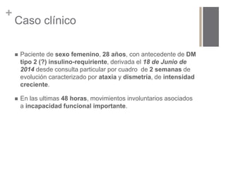+ 
Caso clínico 
 Paciente de sexo femenino, 28 años, con antecedente de DM 
tipo 2 (?) insulino-requiriente, derivada el 18 de Junio de 
2014 desde consulta particular por cuadro de 2 semanas de 
evolución caracterizado por ataxia y dismetría, de intensidad 
creciente. 
 En las ultimas 48 horas, movimientos involuntarios asociados 
a incapacidad funcional importante. 
 