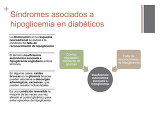+ 
Síndromes asociados a 
hipoglicemia en diabéticos 
La disminución en la respuesta 
neuroadrenal se asocia a la 
condición de falta de 
reconocimiento de hipoglicemia 
El término insuficiencia 
autonómica asociada a 
hipoglicemia englobaría ambos 
términos 
En algunos casos, caídas 
bruscas en la glicemia bruscas 
pueden asociarse a descargas 
adrenérgicas, excesivas, que 
pueden resultar incluso letales 
Es una condición reversible la 
mayoría de las veces una vez 
afinado el control glicémico para 
evitar episodios de hipoglicemia 
Insuficencia 
autonomica 
asociada a 
hipoglicemia 
Contra-regulación 
deficiente de 
glucosa 
Falta de 
reconocimiento 
de hipoglicemia 
 