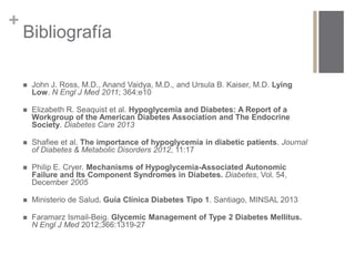 + 
Bibliografía 
 John J. Ross, M.D., Anand Vaidya, M.D., and Ursula B. Kaiser, M.D. Lying 
Low. N Engl J Med 2011; 364:e10 
 Elizabeth R. Seaquist et al. Hypoglycemia and Diabetes: A Report of a 
Workgroup of the American Diabetes Association and The Endocrine 
Society. Diabetes Care 2013 
 Shafiee et al. The importance of hypoglycemia in diabetic patients. Journal 
of Diabetes & Metabolic Disorders 2012, 11:17 
 Philip E. Cryer. Mechanisms of Hypoglycemia-Associated Autonomic 
Failure and Its Component Syndromes in Diabetes. Diabetes, Vol. 54, 
December 2005 
 Ministerio de Salud. Guía Clínica Diabetes Tipo 1. Santiago, MINSAL 2013 
 Faramarz Ismail-Beig. Glycemic Management of Type 2 Diabetes Mellitus. 
N Engl J Med 2012;366:1319-27 
