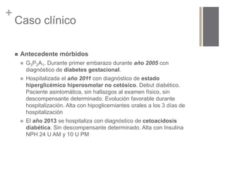 + 
Caso clínico 
 Antecedente mórbidos 
 G3P2A1. Durante primer embarazo durante año 2005 con 
diagnóstico de diabetes gestacional. 
 Hospitalizada el año 2011 con diagnóstico de estado 
hiperglicémico hiperosmolar no cetósico. Debut diabético. 
Paciente asintomática, sin hallazgos al examen físico, sin 
descompensante determinado. Evolución favorable durante 
hospitalización. Alta con hipoglicemiantes orales a los 3 días de 
hospitalización 
 El año 2013 se hospitaliza con diagnóstico de cetoacidosis 
diabética. Sin descompensante determinado. Alta con Insulina 
NPH 24 U AM y 10 U PM 
 