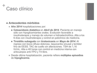 + 
Caso clínico 
 Antecedentes mórbidos 
 Año 2014 hospitalizaciones por: 
 Cetoacidosis diabética en Abril de 2014. Paciente en manejo 
sólo con hipoglicemiantes orales. Evolución favorable a 
insulinoterapia y manejo de volumen e hidroelectrolítico. Alta a los 
6 días con insulinoterapia y control en policlínico de medicina. 
 Tiroiditis subaguda con tirotoxicosis en Mayo de 2014. Al 
ingreso con bocio difuso doloroso, taquicardia sinusal y temblor 
fino de EESS. TAC de cuello sin alteraciones. TSH de 1,16 
IU/mL. Alta a 48 horas con control en medicina interna con 
anticuerpos anti-TPO y T4 libre. 
 Desde última hospitalización, paciente refiere múltiples episodios 
de hipoglicemia. 
 