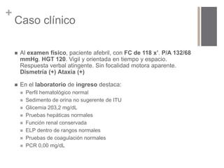 + 
Caso clínico 
 Al examen físico, paciente afebril, con FC de 118 x’. P/A 132/68 
mmHg. HGT 120. Vigil y orientada en tiempo y espacio. 
Respuesta verbal atingente. Sin focalidad motora aparente. 
Dismetría (+) Ataxia (+) 
 En el laboratorio de ingreso destaca: 
 Perfil hematológico normal 
 Sedimento de orina no sugerente de ITU 
 Glicemia 203,2 mg/dL 
 Pruebas hepáticas normales 
 Función renal conservada 
 ELP dentro de rangos normales 
 Pruebas de coagulación normales 
 PCR 0,00 mg/dL 
 