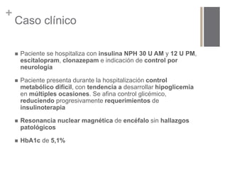 + 
Caso clínico 
 Paciente se hospitaliza con insulina NPH 30 U AM y 12 U PM, 
escitalopram, clonazepam e indicación de control por 
neurología 
 Paciente presenta durante la hospitalización control 
metabólico dificil, con tendencia a desarrollar hipoglicemia 
en múltiples ocasiones. Se afina control glicémico, 
reduciendo progresivamente requerimientos de 
insulinoterapia 
 Resonancia nuclear magnética de encéfalo sin hallazgos 
patológicos 
 HbA1c de 5,1% 
 