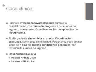 + 
Caso clínico 
 Paciente evoluciona favorablemente durante la 
hospitalización, con remisión progresiva del cuadro de 
ingreso; esto en relación a disminución de episodios de 
hipoglicemia. 
 Al alta paciente sin temblor ni ataxia. Coordinación 
adecuada, caminando sin dificultad. Paciente es dado de alta 
luego de 7 días en buenas condiciones generales, con 
remisión de cuadro de ingreso 
 Insulinoterapia al alta 
 Insulina NPH 23 U AM 
 Insulina NPH 3 U PM 
 