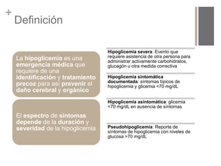 + 
Definición 
La hipoglicemia es una 
emergencia médica que 
requiere de una 
identificación y tratamiento 
precoz para así prevenir el 
daño cerebral y orgánico 
El espectro de síntomas 
depende de la duración y 
severidad de la hipoglicemia 
Hipoglicemia severa: Evento que 
requiere asistencia de otra persona para 
administrar activamente carbohidratos, 
glucagón u otra medida correctiva 
Hipoglicemia sintomática 
documentada: síntomas típicos de 
hipoglicemia y glicemia <70 mg/dL 
Hipoglicemia asintomática: glicemia 
<70 mg/dL en ausencia de síntomas 
Pseudohipoglicemia: Reporte de 
síntomas de hipoglicemia con niveles de 
glucosa >70 mg/dL 
 