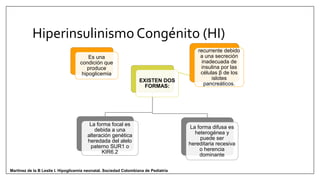 Hiperinsulinismo Congénito (HI)
Es una
condición que
produce
hipoglicemia
recurrente debido
a una secreción
inadecuada de
insulina por las
células β de los
islotes
pancreáticos.
EXISTEN DOS
FORMAS:
La forma focal es
debida a una
alteración genética
heredada del alelo
paterno SUR1 o
KIR6.2
La forma difusa es
heterogénea y
puede ser
hereditaria recesiva
o herencia
dominante
Martinez de la B Leslie I. Hipoglicemia neonatal. Sociedad Colombiana de Pediatría
 
