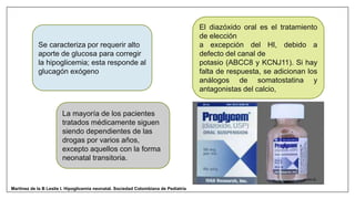 Se caracteriza por requerir alto
aporte de glucosa para corregir
la hipoglicemia; esta responde al
glucagón exógeno
El diazóxido oral es el tratamiento
de elección
a excepción del HI, debido a
defecto del canal de
potasio (ABCC8 y KCNJ11). Si hay
falta de respuesta, se adicionan los
análogos de somatostatina y
antagonistas del calcio,
La mayoría de los pacientes
tratados médicamente siguen
siendo dependientes de las
drogas por varios años,
excepto aquellos con la forma
neonatal transitoria.
Martinez de la B Leslie I. Hipoglicemia neonatal. Sociedad Colombiana de Pediatría
 