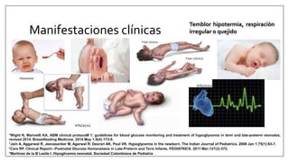 Manifestaciones clínicas
Temblor hipotermia, respiración
irregular o quejido
*Martinez de la B Leslie I. Hipoglicemia neonatal. Sociedad Colombiana de Pediatría
*Care RP. Clinical Report—Postnatal Glucose Homeostasis in Late-Preterm and Term Infants. PEDIATRICS. 2011 Mar;127(3):575.
*Jain A, Aggarwal R, Jeevasanker M, Agarwal R, Deorari AK, Paul VK. Hypoglycemia in the newborn. The Indian Journal of Pediatrics. 2008 Jan 1;75(1):63-7.
*Wight N, Marinelli KA. ABM clinical protocol# 1: guidelines for blood glucose monitoring and treatment of hypoglycemia in term and late-preterm neonates,
revised 2014. Breastfeeding Medicine. 2014 May 1;9(4):173-9.
 