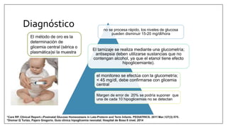 no se procesa rápido, los niveles de glucosa
pueden disminuir 15-20 mg/dl/hora
El tamizaje se realiza mediante una glucometría;
antisepsia deben utilizarse sustancias que no
contengan alcohol, ya que el etanol tiene efecto
hipoglicemiante).
el monitoreo se efectúa con la glucometría;
< 45 mg/dl, debe confirmarse con glicemia
central
Margen de error de 20% se podría suponer que
una de cada 10 hipoglicemias no se detectan
El método de oro es la
determinación de
glicemia central (sérica o
plasmática)si la muestra
*Diomar Q Turizo, Pajaro Gregorio. Guia clínica hipoglicemia neonatal. Hospital de Bosa II nivel. 2014
*Care RP. Clinical Report—Postnatal Glucose Homeostasis in Late-Preterm and Term Infants. PEDIATRICS. 2011 Mar;127(3):575.
Diagnóstico
 
