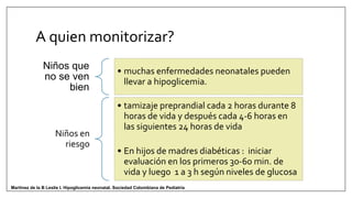Niños que
no se ven
bien
• muchas enfermedades neonatales pueden
llevar a hipoglicemia.
Niños en
riesgo
• tamizaje preprandial cada 2 horas durante 8
horas de vida y después cada 4-6 horas en
las siguientes 24 horas de vida
• En hijos de madres diabéticas : iniciar
evaluación en los primeros 30-60 min. de
vida y luego 1 a 3 h según niveles de glucosa
A quien monitorizar?
Martinez de la B Leslie I. Hipoglicemia neonatal. Sociedad Colombiana de Pediatría
 