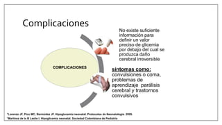 Complicaciones
COMPLICACIONES
No existe suficiente
información para
definir un valor
preciso de glicemia
por debajo del cual se
produzca daño
cerebral irreversible
síntomas como:
convulsiones o coma,
problemas de
aprendizaje parálisis
cerebral y trastornos
convulsivos
*Martinez de la B Leslie I. Hipoglicemia neonatal. Sociedad Colombiana de Pediatría
*Lorenzo JF, Pico MC, Bermúdez JF. Hipoglucemia neonatal. Protocolos de Neonatologia. 2009.
 