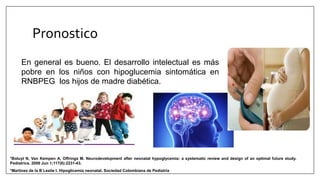 Pronostico
*Martinez de la B Leslie I. Hipoglicemia neonatal. Sociedad Colombiana de Pediatría
*Boluyt N, Van Kempen A, Offringa M. Neurodevelopment after neonatal hypoglycemia: a systematic review and design of an optimal future study.
Pediatrics. 2006 Jun 1;117(6):2231-43.
En general es bueno. El desarrollo intelectual es más
pobre en los niños con hipoglucemia sintomática en
RNBPEG los hijos de madre diabética.
 