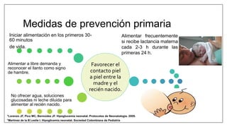Medidas de prevención primaria
Favorecer el
contacto piel
a piel entre la
madre y el
recién nacido.
Iniciar alimentación en los primeros 30-
60 minutos
de vida.
Alimentar a libre demanda y
reconocer el llanto como signo
de hambre.
No ofrecer agua, soluciones
glucosadas ni leche diluida para
alimentar al recién nacido.
Alimentar frecuentemente
si recibe lactancia materna
cada 2-3 h durante las
primeras 24 h.
*Martinez de la B Leslie I. Hipoglicemia neonatal. Sociedad Colombiana de Pediatría
*Lorenzo JF, Pico MC, Bermúdez JF. Hipoglucemia neonatal. Protocolos de Neonatologia. 2009.
 
