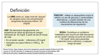 Definición
ASP :Se denomina hipoglucemia a la
existencia de cifras de glucosa en sangre
inferiores de 45 mg/dl a partir de las 24 horas
de vida.
• En el recién nacido ; inferiores a 25 mg/dl
• neonatos con peso inferior a 1000 g, 30
mg/dl
La OMS como un (bajo nivel de "azúcar"
en sangre) como una concentración
sanguínea de glucosa inferior 54
(mg/dl)
PRECOP : refleja un desequilibrio entre la
oferta y el uso de glucosa y combustibles
alternativos, y puede resultar de una
multitud de alteraciones de los
mecanismos de regulación.
BOSA: Constituye un problema
metabólico que ocurre con alta frecuencia
en los recién nacidos el punto de corte es
< 45 mg/dl tanto para pacientes
pretermito como a término y cualquier
rango de edad
*Martinez de la B Leslie I. Hipoglicemia neonatal. Sociedad Colombiana de Pediatría
*Lorenzo JF, Pico MC, Bermúdez JF. Hipoglucemia neonatal. Protocolos de Neonatologia. 2009.
*Diomar Q Turizo, Pajaro Gregorio. Guia clínica hipoglicemia neonatal. Hospital de Bosa II nivel. 2014
 