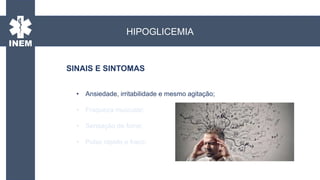 • Ansiedade, irritabilidade e mesmo agitação;
• Fraqueza muscular;
• Sensação de fome;
• Pulso rápido e fraco;
SINAIS E SINTOMAS
HIPOGLICEMIA
 