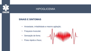 • Ansiedade, irritabilidade e mesmo agitação;
• Fraqueza muscular;
• Sensação de fome;
• Pulso rápido e fraco;
SINAIS E SINTOMAS
HIPOGLICEMIA
 