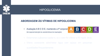 ABORDAGEM ÀS VÍTIMAS DE HIPOGLICEMIA
• Avaliação A B C D E, mantendo a tª corporal
(ter especial atenção às características da respiração);
• Determinar a glicemia capilar e, se o valor for inferior a 60 mg/dl, deve:
 Vítima consciente administrar água com açúcar em pequenas
quantidades frequentemente;
HIPOGLICEMIA
 