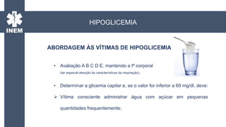 ABORDAGEM ÀS VÍTIMAS DE HIPOGLICEMIA
• Avaliação A B C D E, mantendo a tª corporal
(ter especial atenção às características da respiração);
• Determinar a glicemia capilar e, se o valor for inferior a 60 mg/dl, deve:
 Vítima consciente administrar água com açúcar em pequenas
quantidades frequentemente;
HIPOGLICEMIA
 