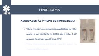 ABORDAGEM ÀS VÍTIMAS DE HIPOGLICEMIA
HIPOGLICEMIA
 Vítima consciente e mediante impossibilidade de obter
açúcar, e sob orientação do CODU, dar a beber 1 a 2
ampolas de glicose hipertónica a 30%;
 Vítima inconsciente administrar papa de açúcar na
mucosa oral (gengivas);
 