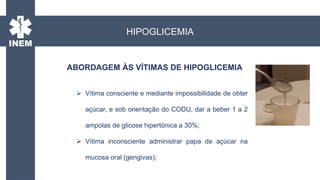 ABORDAGEM ÀS VÍTIMAS DE HIPOGLICEMIA
HIPOGLICEMIA
 Vítima consciente e mediante impossibilidade de obter
açúcar, e sob orientação do CODU, dar a beber 1 a 2
ampolas de glicose hipertónica a 30%;
 Vítima inconsciente administrar papa de açúcar na
mucosa oral (gengivas);
 