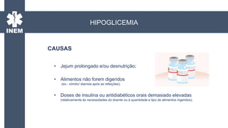 • Jejum prolongado e/ou desnutrição;
• Alimentos não forem digeridos
(ex.: vómito/ diarreia após as refeições);
• Doses de insulina ou antidiabéticos orais demasiado elevadas
(relativamente às necessidades do doente ou à quantidade e tipo de alimentos ingeridos);
CAUSAS
HIPOGLICEMIA
 