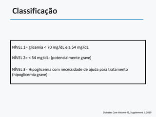 Classificação
NÍVEL 1= glicemia < 70 mg/dL e ≥ 54 mg/dL
NÍVEL 2= < 54 mg/dL- (potencialmente grave)
NÍVEL 3= Hipoglicemia com necessidade de ajuda para tratamento
(hipoglicemia grave)
Diabetes Care Volume 42, Supplement 1, 2019
 