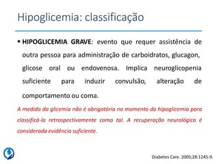 Hipoglicemia: classificação
 HIPOGLICEMIA GRAVE: evento que requer assistência de
outra pessoa para administração de carboidratos, glucagon,
glicose oral
suficiente
ou endovenosa. Implica neuroglicopenia
para induzir convulsão, alteração de
comportamento ou coma.
A medida da glicemia não é obrigatória no momento da hipoglicemia para
classificá-la retrospectivamente como tal. A recuperação neurológica é
considerada evidência suficiente.
Diabetes Care. 2005;28:1245-9.
 