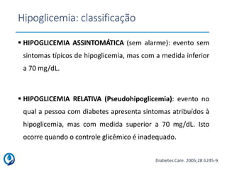 Hipoglicemia: classificação
 HIPOGLICEMIA ASSINTOMÁTICA (sem alarme): evento sem
sintomas típicos de hipoglicemia, mas com a medida inferior
a 70 mg/dL.
 HIPOGLICEMIA RELATIVA (Pseudohipoglicemia): evento no
qual a pessoa com diabetes apresenta sintomas atribuídos à
hipoglicemia, mas com medida superior a 70 mg/dL. Isto
ocorre quando o controle glicêmico é inadequado.
Diabetes Care. 2005;28:1245-9.
 