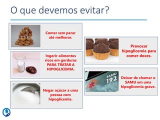 O que devemos evitar?
Deixar de chamar o
SAMU em uma
hipoglicemia grave.
Ingerir alimentos
ricos em gorduras
PARA TRATAR A
HIPOGLICEMIA.
Negar açúcar a uma
pessoa com
hipoglicemia.
Comer sem parar
até melhorar.
Provocar
hipoglicemia para
comer doces.
 
