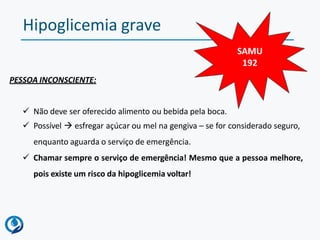 Hipoglicemia grave
PESSOA INCONSCIENTE:
 Não deve ser oferecido alimento ou bebida pela boca.
 Possível  esfregar açúcar ou mel na gengiva – se for considerado seguro,
enquanto aguarda o serviço de emergência.
 Chamar sempre o serviço de emergência! Mesmo que a pessoa melhore,
pois existe um risco da hipoglicemia voltar!
SAMU
192
 