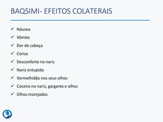 BAQSIMI- EFEITOS COLATERAIS
 Náusea
 Vômito
 Dor de cabeça
 Coriza
 Desconforto no nariz
 Nariz entupido
 Vermelhidão nos seus olhos
 Coceira no nariz, garganta e olhos
 Olhos marejados
 