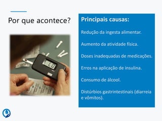 Por que acontece? Principais causas:
Redução da ingesta alimentar.
Aumento da atividade física.
Doses inadequadas de medicações.
Erros na aplicação de insulina.
Consumo de álcool.
Distúrbios gastrintestinais (diarreia
e vômitos).
 