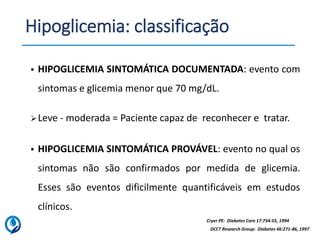 Hipoglicemia: classificação
▪ HIPOGLICEMIA SINTOMÁTICA PROVÁVEL: evento no qual os
sintomas não são confirmados por medida de glicemia.
Esses são eventos dificilmente quantificáveis em estudos
clínicos.
DCCT Research Group: Diabetes 46:271-86, 1997
Cryer PE: Diabetes Care 17:734-55, 1994
▪ HIPOGLICEMIA SINTOMÁTICA DOCUMENTADA: evento com
sintomas e glicemia menor que 70 mg/dL.
➢Leve - moderada = Paciente capaz de reconhecer e tratar.
 